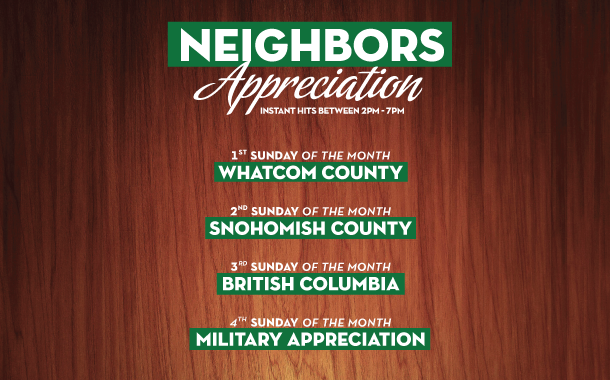 Neighbors Appreciation Instant Hits between 2-upm. 1st Wednesday of the Month: Whatcom County. 2nd Wednesday of the Month: Snohomish County. 3rd Wednesday of the Month: British Columbia. 4th Wednesday of the Month: Military Appreciation